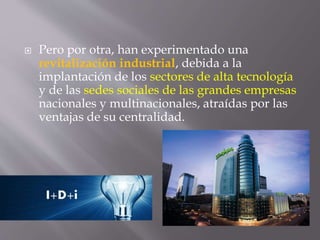 Pero por otra, han experimentado una
revitalización industrial, debida a la
implantación de los sectores de alta tecnología
y de las sedes sociales de las grandes empresas
nacionales y multinacionales, atraídas por las
ventajas de su centralidad.
 