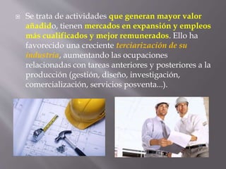  Se trata de actividades que generan mayor valor
añadido, tienen mercados en expansión y empleos
más cualificados y mejor remunerados. Ello ha
favorecido una creciente terciarización de su
industria, aumentando las ocupaciones
relacionadas con tareas anteriores y posteriores a la
producción (gestión, diseño, investigación,
comercialización, servicios posventa...).
 