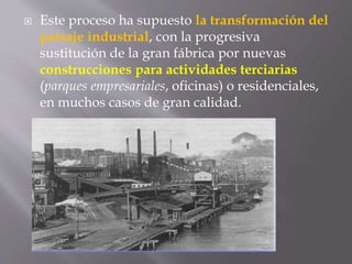  Este proceso ha supuesto la transformación del
paisaje industrial, con la progresiva
sustitución de la gran fábrica por nuevas
construcciones para actividades terciarias
(parques empresariales, oficinas) o residenciales,
en muchos casos de gran calidad.
 