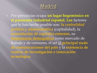  Por provincias ocupa un lugar hegemónico en
el panorama industrial español. Los factores
que lo han hecho posible son: la centralidad
política y administrativa (capitalidad), la
acumulación de capitales externos, su
importancia demográfica como mercado de
trabajo y de consumo, el ser el principal nudo
de comunicaciones del país y la existencia de
centros de investigación e innovación
tecnológica
 