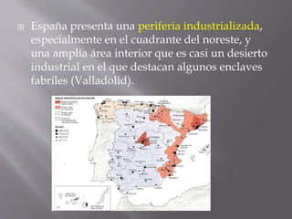  España presenta una periferia industrializada,
especialmente en el cuadrante del noreste, y
una amplia área interior que es casi un desierto
industrial en el que destacan algunos enclaves
fabriles (Valladolid).
 
