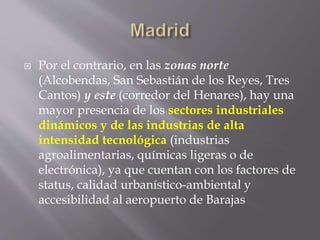  Por el contrario, en las zonas norte
(Alcobendas, San Sebastián de los Reyes, Tres
Cantos) y este (corredor del Henares), hay una
mayor presencia de los sectores industriales
dinámicos y de las industrias de alta
intensidad tecnológica (industrias
agroalimentarias, químicas ligeras o de
electrónica), ya que cuentan con los factores de
status, calidad urbanístico-ambiental y
accesibilidad al aeropuerto de Barajas
 