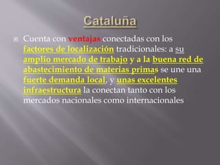  Cuenta con ventajas conectadas con los
factores de localización tradicionales: a su
amplio mercado de trabajo y a la buena red de
abastecimiento de materias primas se une una
fuerte demanda local, y unas excelentes
infraestructura la conectan tanto con los
mercados nacionales como internacionales
 