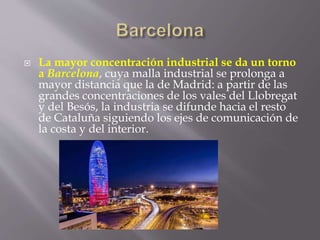  La mayor concentración industrial se da un torno
a Barcelona, cuya malla industrial se prolonga a
mayor distancia que la de Madrid: a partir de las
grandes concentraciones de los vales del Llobregat
y del Besós, la industria se difunde hacia el resto
de Cataluña siguiendo los ejes de comunicación de
la costa y del interior.
 