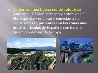  Contar con una buena red de autopistas
(autopista del Mediterráneo y autopista del
Ebro) que los vertebran y conectan a los
centros más importantes con las zonas más
industrializadas de España y con los ejes
dinámicos del sur de Europa.
 