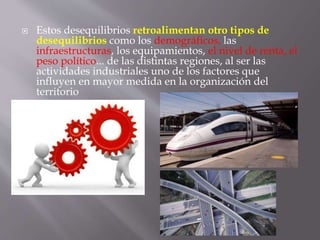  Estos desequilibrios retroalimentan otro tipos de
desequilibrios como los demográficos, las
infraestructuras, los equipamientos, el nivel de renta, el
peso político... de las distintas regiones, al ser las
actividades industriales uno de los factores que
influyen en mayor medida en la organización del
territorio
 