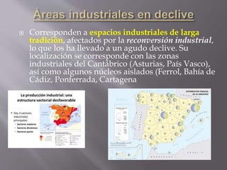 Corresponden a espacios industriales de larga
tradición, afectados por la reconversión industrial,
lo que los ha llevado a un agudo declive. Su
localización se corresponde con las zonas
industriales del Cantábrico (Asturias, País Vasco),
así como algunos núcleos aislados (Ferrol, Bahía de
Cádiz, Ponferrada, Cartagena
 