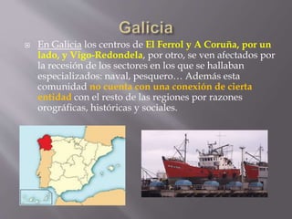  En Galicia los centros de El Ferrol y A Coruña, por un
lado, y Vigo-Redondela, por otro, se ven afectados por
la recesión de los sectores en los que se hallaban
especializados: naval, pesquero… Además esta
comunidad no cuenta con una conexión de cierta
entidad con el resto de las regiones por razones
orográficas, históricas y sociales.
 
