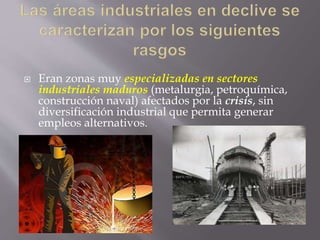  Eran zonas muy especializadas en sectores
industriales maduros (metalurgia, petroquímica,
construcción naval) afectados por la crisis, sin
diversificación industrial que permita generar
empleos alternativos.
 