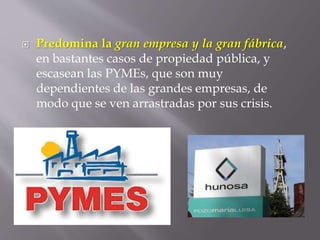  Predomina la gran empresa y la gran fábrica,
en bastantes casos de propiedad pública, y
escasean las PYMEs, que son muy
dependientes de las grandes empresas, de
modo que se ven arrastradas por sus crisis.
 