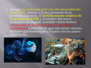  Aunque la población activa ha ido descendiendo
desde 1975, debido a la terciarización de la
economía española, el debilitamiento relativo de
la aportación al PIB y al empleo del sector
secundario no impide constatar varios hechos: el
crecimiento de su producción, la vitalidad
exportadora y el hecho de que este sector cimenta
las bases que homologan a España con los países
industriales.
 