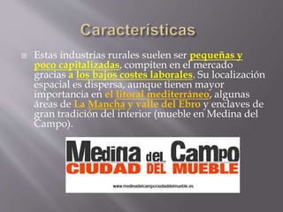  Estas industrias rurales suelen ser pequeñas y
poco capitalizadas, compiten en el mercado
gracias a los bajos costes laborales. Su localización
espacial es dispersa, aunque tienen mayor
importancia en el litoral mediterráneo, algunas
áreas de La Mancha y valle del Ebro y enclaves de
gran tradición del interior (mueble en Medina del
Campo).
 