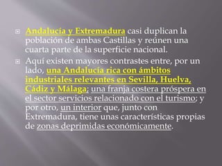  Andalucía y Extremadura casi duplican la
población de ambas Castillas y reúnen una
cuarta parte de la superficie nacional.
 Aquí existen mayores contrastes entre, por un
lado, una Andalucía rica con ámbitos
industriales relevantes en Sevilla, Huelva,
Cádiz y Málaga; una franja costera próspera en
el sector servicios relacionado con el turismo; y
por otro, un interior que, junto con
Extremadura, tiene unas características propias
de zonas deprimidas económicamente.
 