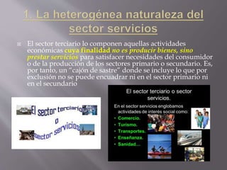  El sector terciario lo componen aquellas actividades
económicas cuya finalidad no es producir bienes, sino
prestar servicios para satisfacer necesidades del consumidor
o de la producción de los sectores primario o secundario. Es,
por tanto, un “cajón de sastre” donde se incluye lo que por
exclusión no se puede encuadrar ni en el sector primario ni
en el secundario
 
