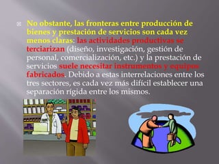  No obstante, las fronteras entre producción de
bienes y prestación de servicios son cada vez
menos claras: las actividades productivas se
terciarizan (diseño, investigación, gestión de
personal, comercialización, etc.) y la prestación de
servicios suele necesitar instrumentos y equipos
fabricados. Debido a estas interrelaciones entre los
tres sectores, es cada vez más difícil establecer una
separación rígida entre los mismos.
 