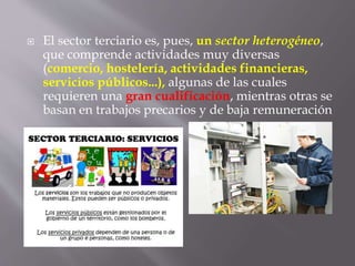  El sector terciario es, pues, un sector heterogéneo,
que comprende actividades muy diversas
(comercio, hostelería, actividades financieras,
servicios públicos...), algunas de las cuales
requieren una gran cualificación, mientras otras se
basan en trabajos precarios y de baja remuneración
 