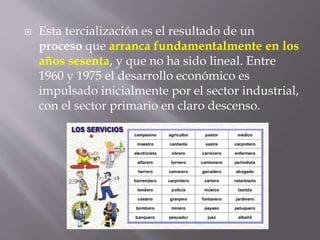  Esta tercialización es el resultado de un
proceso que arranca fundamentalmente en los
años sesenta, y que no ha sido lineal. Entre
1960 y 1975 el desarrollo económico es
impulsado inicialmente por el sector industrial,
con el sector primario en claro descenso.
 