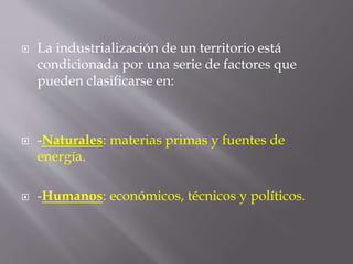  La industrialización de un territorio está
condicionada por una serie de factores que
pueden clasificarse en:
 -Naturales: materias primas y fuentes de
energía.
 -Humanos: económicos, técnicos y políticos.
 