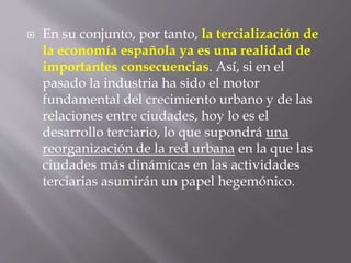  En su conjunto, por tanto, la tercialización de
la economía española ya es una realidad de
importantes consecuencias. Así, si en el
pasado la industria ha sido el motor
fundamental del crecimiento urbano y de las
relaciones entre ciudades, hoy lo es el
desarrollo terciario, lo que supondrá una
reorganización de la red urbana en la que las
ciudades más dinámicas en las actividades
terciarias asumirán un papel hegemónico.
 