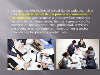  La organización industrial actual tiende cada vez más a
una descentralización de los procesos económicos de
las empresas, que recurren a unos servicios terciarios
de diverso tipo –financieros, fiscales, seguros, diseño,
creación de nuevos productos, publicidad, servicios
postventa, asesoramiento económico...–, en estrecha
relación con los procesos productivos.
 