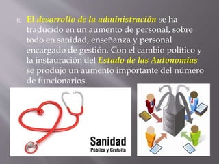  El desarrollo de la administración se ha
traducido en un aumento de personal, sobre
todo en sanidad, enseñanza y personal
encargado de gestión. Con el cambio político y
la instauración del Estado de las Autonomías
se produjo un aumento importante del número
de funcionarios.
 
