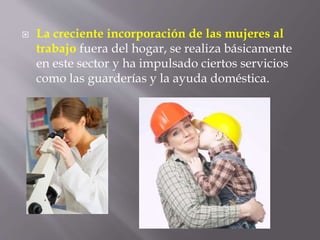  La creciente incorporación de las mujeres al
trabajo fuera del hogar, se realiza básicamente
en este sector y ha impulsado ciertos servicios
como las guarderías y la ayuda doméstica.
 
