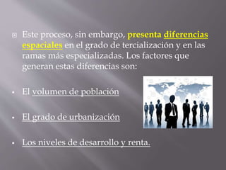  Este proceso, sin embargo, presenta diferencias
espaciales en el grado de tercialización y en las
ramas más especializadas. Los factores que
generan estas diferencias son:
 El volumen de población
 El grado de urbanización
 Los niveles de desarrollo y renta.
 