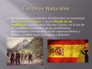  En España los yacimientos de minerales se encuentran
en el zócalo herciniano y en el reborde de las
cordilleras; es decir, en el Macizo Galaico, en el sur de
la Cordillera Cantábrica, en las penillanuras
salmantinas y extremeñas, en los sistemas Ibérico y
Bético y puntos como Cartagena o Baleares
 
