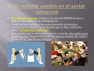  El comercio interior. Cuenta con más de 800000 locales y
más de tres millones de trabajadores.
 Desde fechas recientes ha experimentado profundos
cambios en la oferta y la demanda que se han calificado
como “revolución comercial”.
 Los cambios en la oferta han sido la creciente diversificación
de productos, la generalización de nuevas formas de venta y
el uso de las nuevas tecnologías.
 