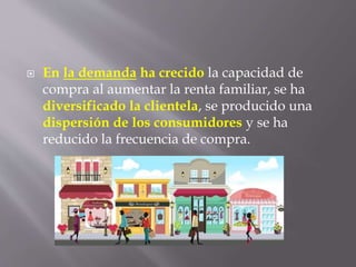 En la demanda ha crecido la capacidad de
compra al aumentar la renta familiar, se ha
diversificado la clientela, se producido una
dispersión de los consumidores y se ha
reducido la frecuencia de compra.
 
