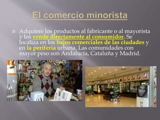  Adquiere los productos al fabricante o al mayorista
y los vende directamente al consumidor. Se
localiza en los bajos comerciales de las ciudades y
en la periferia urbana. Las comunidades con
mayor peso son Andalucía, Cataluña y Madrid.
 