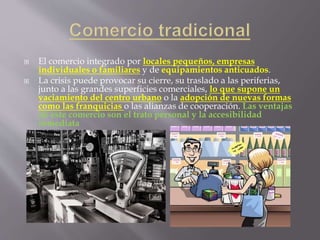  El comercio integrado por locales pequeños, empresas
individuales o familiares y de equipamientos anticuados.
 La crisis puede provocar su cierre, su traslado a las periferias,
junto a las grandes superficies comerciales, lo que supone un
vaciamiento del centro urbano o la adopción de nuevas formas
como las franquicias o las alianzas de cooperación. Las ventajas
de este comercio son el trato personal y la accesibilidad
inmediata
 