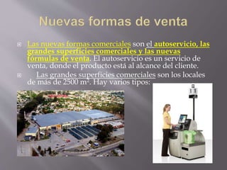  Las nuevas formas comerciales son el autoservicio, las
grandes superficies comerciales y las nuevas
fórmulas de venta. El autoservicio es un servicio de
venta, donde el producto está al alcance del cliente.
 Las grandes superficies comerciales son los locales
de más de 2500 m2. Hay varios tipos:
 