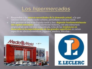  Responden a las nuevas necesidades de la demanda actual, a la que
satisface en un amplio radio urbano, periurbano e incluso rural.
 Este proceso se inició en España tarde y hoy depende fundamentalmente
del capital extranjero (particularmente francés), con una estructura
empresarial cada vez más concentrada. Una de las tendencias en
desarrollo es la especialización de las grandes superficies en ramas
específicas: electrodomésticos, juguetes, madera, bricolaje...
 