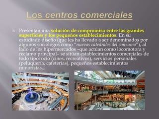  Presentan una solución de compromiso entre las grandes
superficies y los pequeños establecimientos. En su
estudiado diseño (que les ha llevado a ser denominados por
algunos sociólogos como “nuevas catedrales del consumo”), al
lado de los hipermercados –que actúan como locomotora y
reclamo principal– se sitúan establecimientos comerciales de
todo tipo: ocio (cines, recreativos), servicios personales
(peluquería, cafeterías), pequeños establecimientos
minoristas...
 