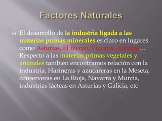  El desarrollo de la industria ligada a las
materias primas minerales es claro en lugares
como Asturias, El Bierzo, Vizcaya, Alicante…
Respecto a las materias primas vegetales y
animales también encontramos relación con la
industria. Harineras y azucareras en la Meseta,
conserveras en La Rioja, Navarra y Murcia,
industrias lácteas en Asturias y Galicia, etc
 