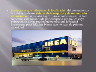  Los factores que influyen en la localización del comercio son
la existencia de un sistema de transporte y de un mercado
de consumo. En España hay 101 áreas comerciales, un área
comercial está constituida por el espacio geográfico cuya
población se dirige preferentemente a una localidad
importante para adquirir bienes que no sean de primera
necesidad
 