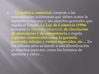  La política comercial compete a las
comunidades autónomas que deben acatar la
normativa europea y los aspectos generales que
regula el Estado. La Ley de Comercio (1996)
reconoce la libertad comercial, de circulación
de mercancías y de competencia y regula
aspectos comerciales como la garantía
posventa, rebajas y ventas especiales, etc… En
los últimos años se tiende a una liberalización
en muchos aspectos, como los horarios de
apertura y cierre…
 
