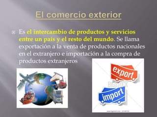  Es el intercambio de productos y servicios
entre un país y el resto del mundo. Se llama
exportación a la venta de productos nacionales
en el extranjero e importación a la compra de
productos extranjeros
 