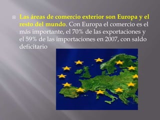  Las áreas de comercio exterior son Europa y el
resto del mundo. Con Europa el comercio es el
más importante, el 70% de las exportaciones y
el 59% de las importaciones en 2007, con saldo
deficitario
 