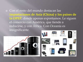  Con el resto del mundo destacan las
importaciones de Asia (China) y los países de
la OPEP, donde apenas exportamos. Le siguen
el comercio con América, que tiende a
reducirse, y con África. Con Oceanía es
insignificante.
 