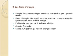 2. Les fonts d’energia Energia: Força necessària per a realitzar una activitat, per a produir treball Fonts d’energia: són aquells recursos naturals i primeres matèries que s’utilitzen per a produir energia. Prehistòria: energia a partir del vent o l’aigua A partir R.I.: carbó En el s. XX: petroli, gas natural, energia nuclear 