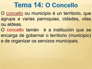 Tema 14: O Concello O concello ou municipio é un territorio, que agrupa a varias parroquias, cidades, vilas ou aldeas.  O concello tamén  é a institución que se encarga de gobernar o territorio (municipio)  e de organizar os servizos municipais. 