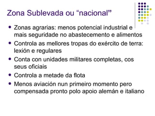 Zona Sublevada ou “nacional”
   Zonas agrarias: menos potencial industrial e
    mais seguridade no abastecemento e alimentos
   Controla as mellores tropas do exército de terra:
    lexión e regulares
   Conta con unidades militares completas, cos
    seus oficiais
   Controla a metade da flota
   Menos aviación nun primeiro momento pero
    compensada pronto polo apoio alemán e italiano
 