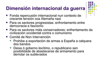 Dimensión internacional da guerra
   Fonda repercusión internacional nun contexto de
    crecente tensión coa Alemaña nazi
   Para os sectores progresistas: enfrontamento entre
    democracia e fascismo
   Para os sectores máis conservadores: enfrentamento da
    civilización occidental contra o comunismo
   Comité de Non Intervención
     Prohibe a exportación de armas a España a calquera
       dos bandos
     Deixa ó goberno lexítimo, o republicano sen
       posibilidade de abastecerse de armamento para
       derrotar os sublevados
 