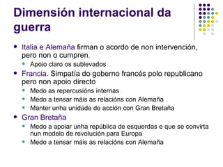 Dimensión internacional da
guerra
   Italia e Alemaña firman o acordo de non intervención,
    pero non o cumpren.
       Apoio claro os sublevados
   Francia. Simpatía do goberno francés polo republicano
    pero non apoio directo
       Medo as repercusións internas
       Medo a tensar máis as relacións con Alemaña
       Manter unha unidade de acción con Gran Bretaña
   Gran Bretaña
       Medo a apoiar unha república de esquerdas e que se convirta
        nun modelo de revolución para Europa
       Medo a tensar máis as relacións con Alemaña
 