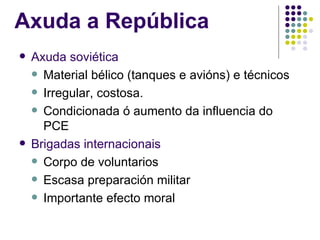 Axuda a República
   Axuda soviética
     Material bélico (tanques e avións) e técnicos

     Irregular, costosa.

     Condicionada ó aumento da influencia do
      PCE
   Brigadas internacionais
     Corpo de voluntarios

     Escasa preparación militar

     Importante efecto moral
 