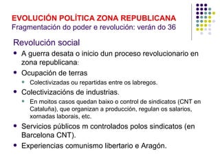 EVOLUCIÓN POLÍTICA ZONA REPUBLICANA
Fragmentación do poder e revolución: verán do 36

Revolución social
   A guerra desata o inicio dun proceso revolucionario en
    zona republicana:
   Ocupación de terras
       Colectivizadas ou repartidas entre os labregos.
   Colectivizacións de industrias.
       En moitos casos quedan baixo o control de sindicatos (CNT en
        Cataluña), que organizan a producción, regulan os salarios,
        xornadas laborais, etc.
   Servicios públicos m controlados polos sindicatos (en
    Barcelona CNT).
   Experiencias comunismo libertario e Aragón.
 
