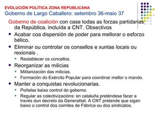 EVOLUCIÓN POLÍTICA ZONA REPUBLICANA
Goberno de Largo Caballero: setembro 36-maio 37
 Goberno de coalición con case todas as forzas partidarias
   da República, incluída a CNT. Obxectivos
  Acabar coa dispersión de poder para mellorar o esforzo
   bélico.
  Eliminar ou controlar os consellos e xuntas locais ou
   rexionais .
        Restablecer os concellos.
    Reorganizar as milicias
        Militarización das milicias.
        Formación do Exército Popular para coordinar mellor o mando.
    Manter a conquistas revolucionarias.
        Poñelas baixo control do goberno.
        Regular as colectivizacións: en cataluña preténdese facer a
         través dun decreto da Generalitat. A CNT pretende que sigan
         baixo o control dos comites de Fábrica ou dos sindicatos.
 