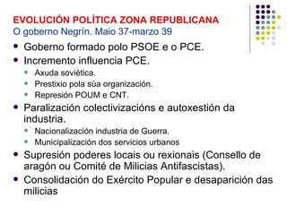 EVOLUCIÓN POLÍTICA ZONA REPUBLICANA
O goberno Negrín. Maio 37-marzo 39
   Goberno formado polo PSOE e o PCE.
   Incremento influencia PCE.
       Axuda soviética.
       Prestixio pola súa organización.
       Represión POUM e CNT.
   Paralización colectivizacións e autoxestión da
    industria.
       Nacionalización industria de Guerra.
       Municipalización dos servicios urbanos
   Supresión poderes locais ou rexionais (Consello de
    aragón ou Comité de Milicias Antifascistas).
   Consolidación do Exército Popular e desaparición das
    milicias
 